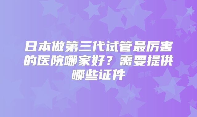 日本做第三代试管最厉害的医院哪家好？需要提供哪些证件