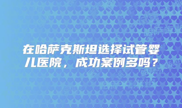 在哈萨克斯坦选择试管婴儿医院，成功案例多吗？