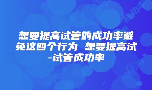 想要提高试管的成功率避免这四个行为 想要提高试-试管成功率