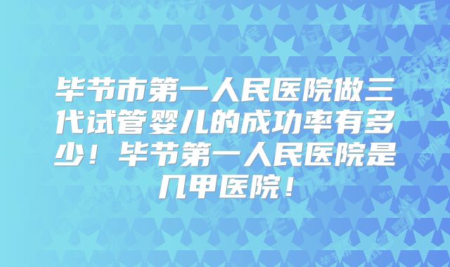 毕节市第一人民医院做三代试管婴儿的成功率有多少！毕节第一人民医院是几甲医院！