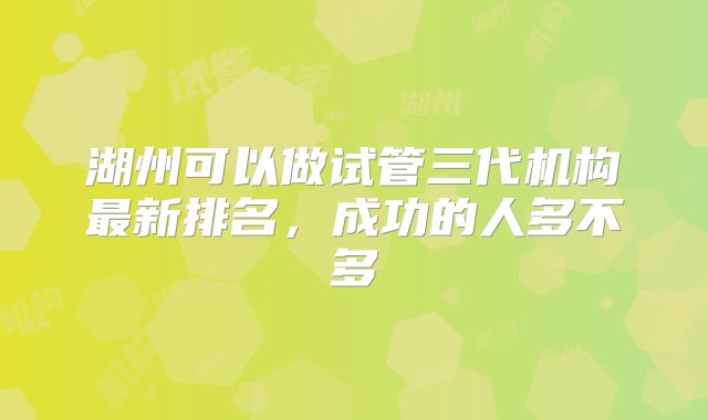 湖州可以做试管三代机构最新排名，成功的人多不多