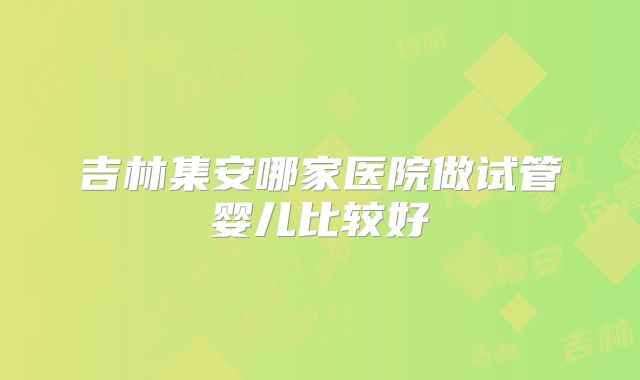 吉林集安哪家医院做试管婴儿比较好