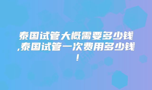 泰国试管大概需要多少钱,泰国试管一次费用多少钱!