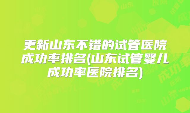 更新山东不错的试管医院成功率排名(山东试管婴儿成功率医院排名)
