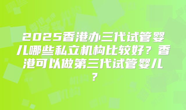 2025香港办三代试管婴儿哪些私立机构比较好？香港可以做第三代试管婴儿？