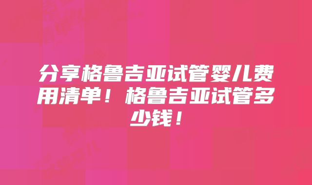 分享格鲁吉亚试管婴儿费用清单！格鲁吉亚试管多少钱！