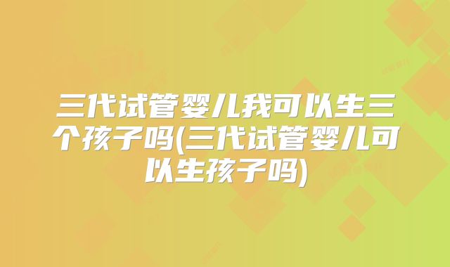 三代试管婴儿我可以生三个孩子吗(三代试管婴儿可以生孩子吗)