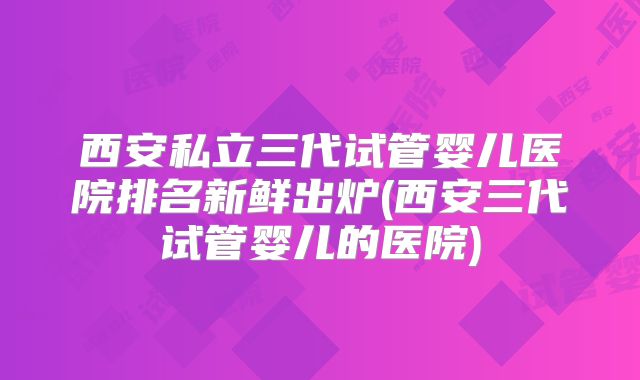 西安私立三代试管婴儿医院排名新鲜出炉(西安三代试管婴儿的医院)