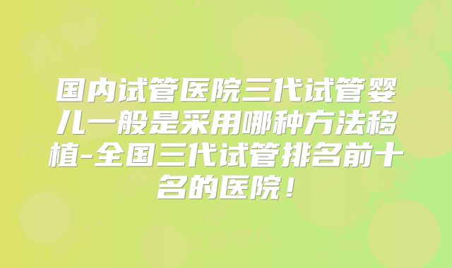 国内试管医院三代试管婴儿一般是采用哪种方法移植-全国三代试管排名前十名的医院!