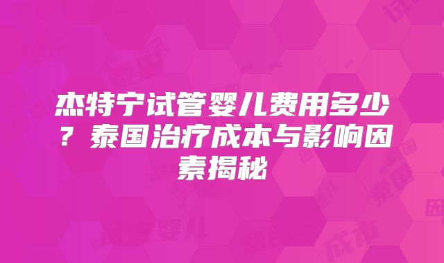 杰特宁试管婴儿费用多少？泰国治疗成本与影响因素揭秘