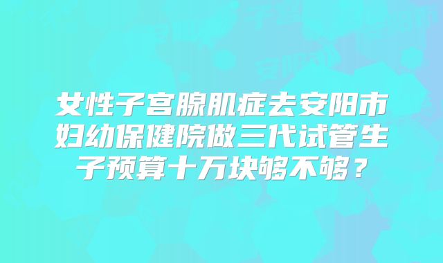女性子宫腺肌症去安阳市妇幼保健院做三代试管生子预算十万块够不够？