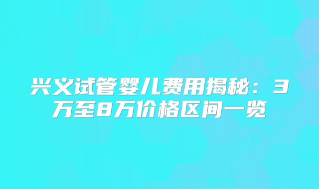 兴义试管婴儿费用揭秘：3万至8万价格区间一览