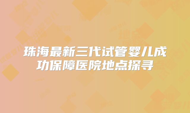 珠海最新三代试管婴儿成功保障医院地点探寻