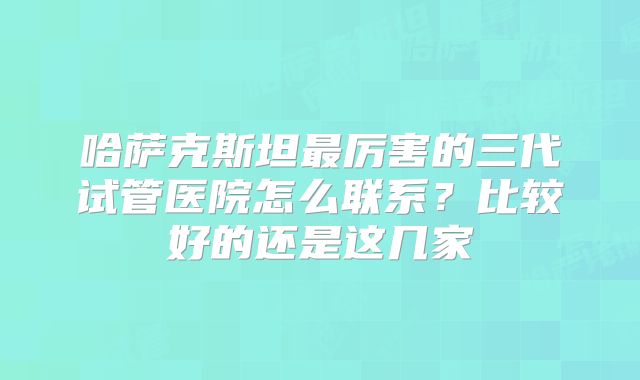 哈萨克斯坦最厉害的三代试管医院怎么联系？比较好的还是这几家