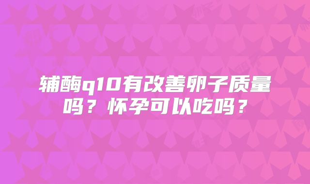 辅酶q10有改善卵子质量吗？怀孕可以吃吗？