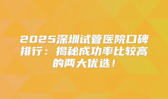2025深圳试管医院口碑排行:揭秘成功率比较高的两大优选!