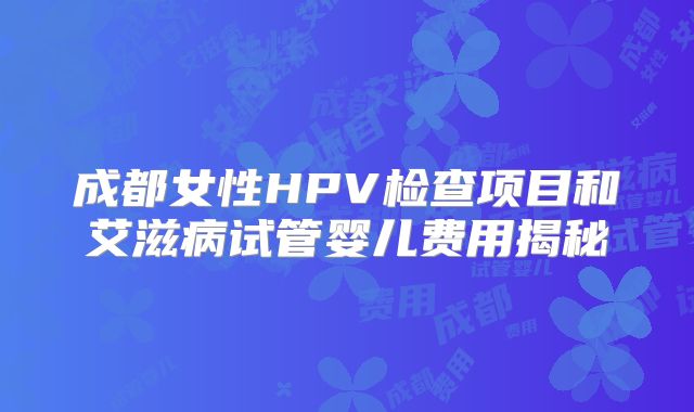 成都女性HPV检查项目和艾滋病试管婴儿费用揭秘