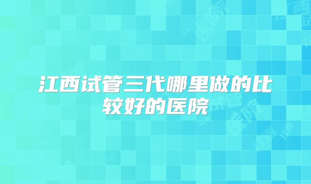 江西试管三代哪里做的比较好的医院