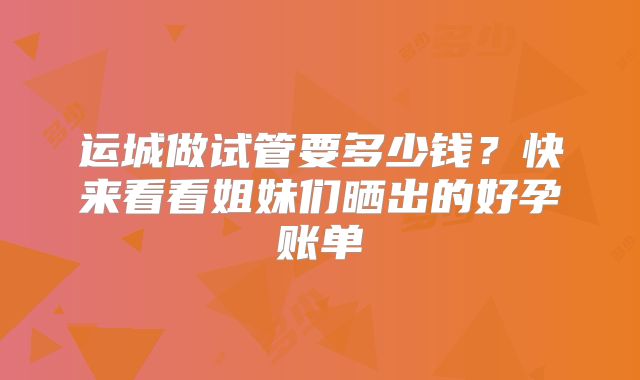 运城做试管要多少钱?快来看看姐妹们晒出的好孕账单