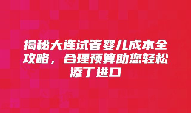 揭秘大连试管婴儿成本全攻略，合理预算助您轻松添丁进口