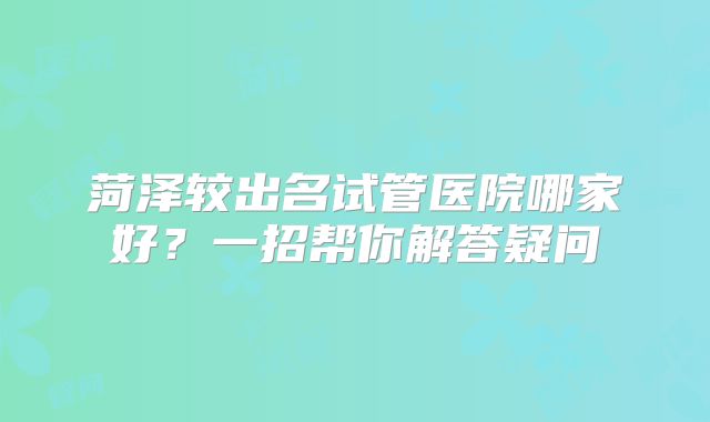 菏泽较出名试管医院哪家好？一招帮你解答疑问