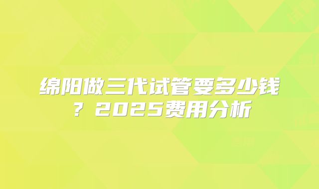 绵阳做三代试管要多少钱？2025费用分析