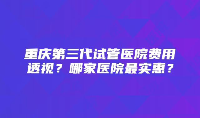 重庆第三代试管医院费用透视？哪家医院最实惠？