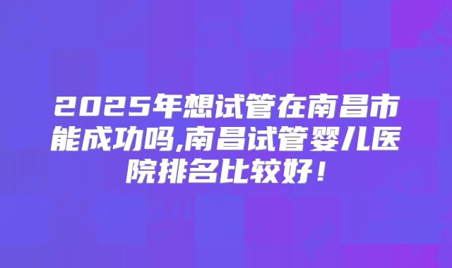2025年想试管在南昌市能成功吗,南昌试管婴儿医院排名比较好！