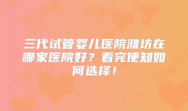 三代试管婴儿医院潍坊在哪家医院好？看完便知如何选择！