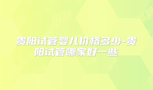 贵阳试管婴儿价格多少-贵阳试管哪家好一些