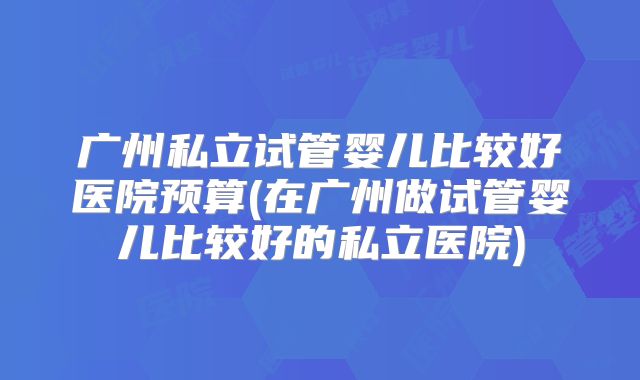 广州私立试管婴儿比较好医院预算(在广州做试管婴儿比较好的私立医院)