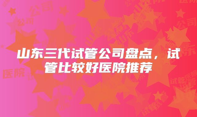 山东三代试管公司盘点，试管比较好医院推荐