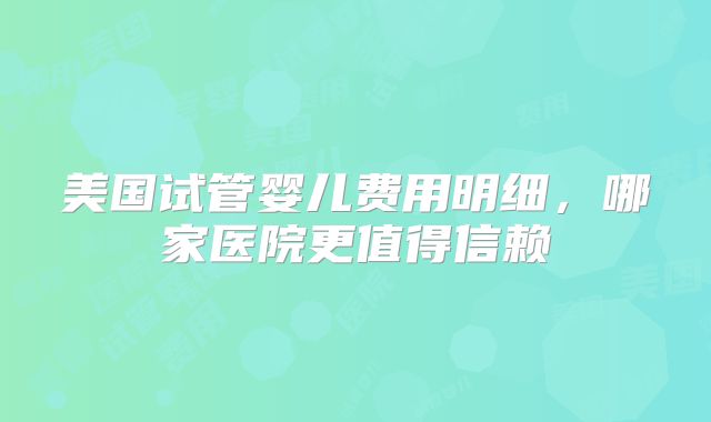 美国试管婴儿费用明细，哪家医院更值得信赖
