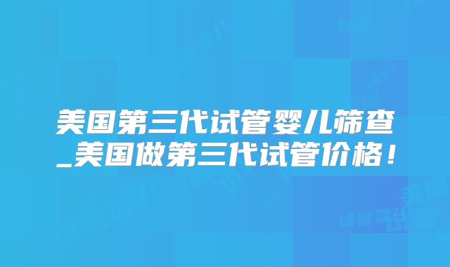 美国第三代试管婴儿筛查_美国做第三代试管价格！
