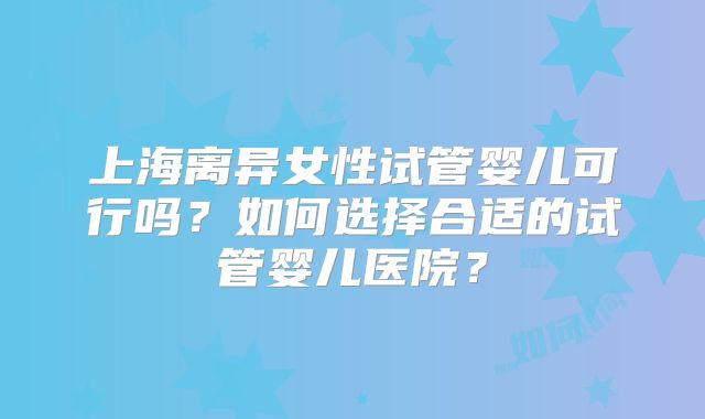 上海离异女性试管婴儿可行吗？如何选择合适的试管婴儿医院？