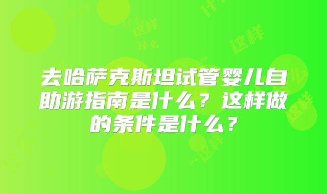 去哈萨克斯坦试管婴儿自助游指南是什么？这样做的条件是什么？
