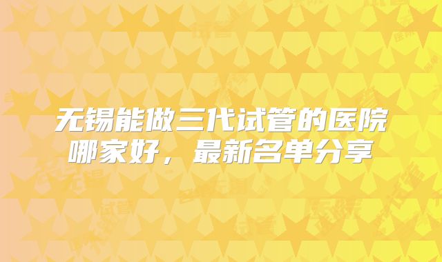 无锡能做三代试管的医院哪家好，最新名单分享