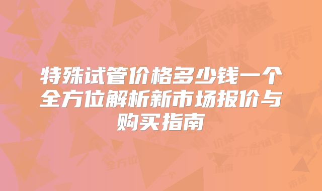 特殊试管价格多少钱一个全方位解析新市场报价与购买指南