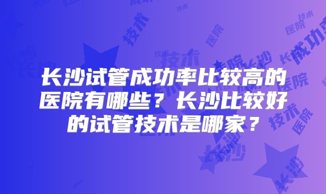 长沙试管成功率比较高的医院有哪些？长沙比较好的试管技术是哪家？