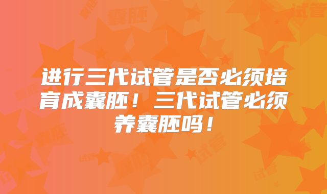 进行三代试管是否必须培育成囊胚！三代试管必须养囊胚吗！