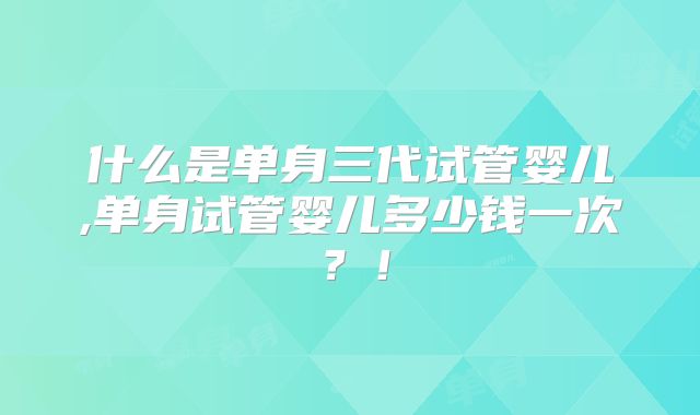 什么是单身三代试管婴儿,单身试管婴儿多少钱一次？！