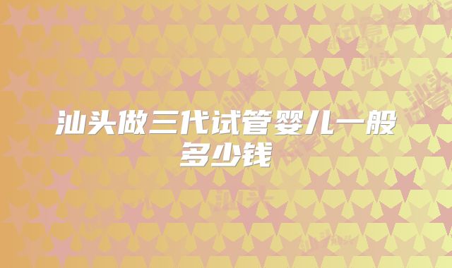 汕头做三代试管婴儿一般多少钱