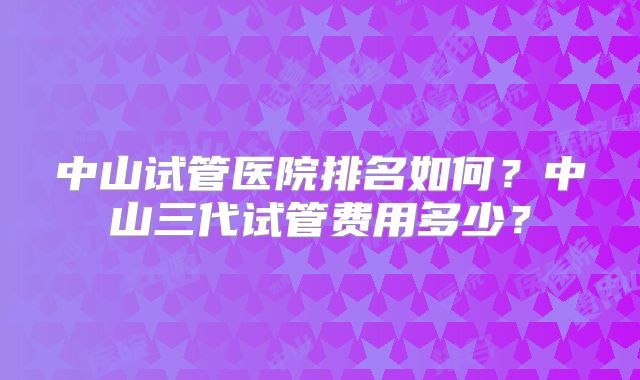 中山试管医院排名如何？中山三代试管费用多少？