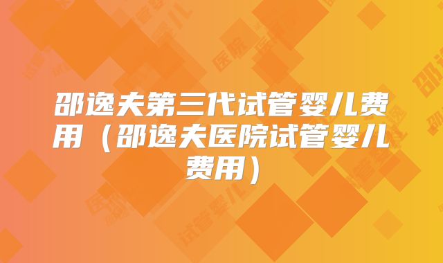 邵逸夫第三代试管婴儿费用(邵逸夫医院试管婴儿费用)