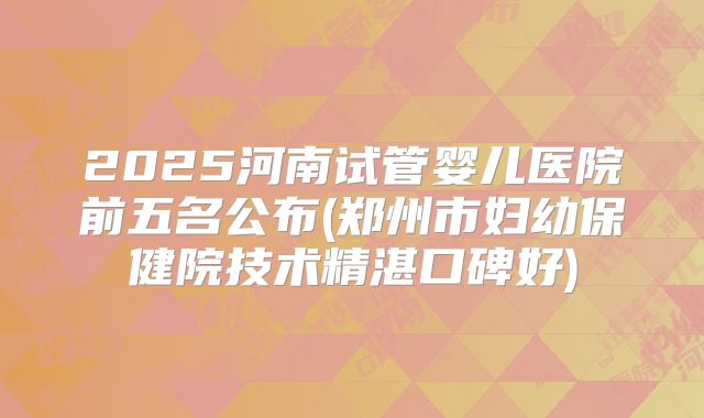 2025河南试管婴儿医院前五名公布(郑州市妇幼保健院技术精湛口碑好)