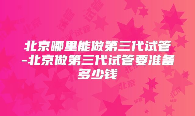 北京哪里能做第三代试管-北京做第三代试管要准备多少钱