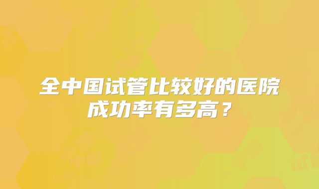 全中国试管比较好的医院成功率有多高?