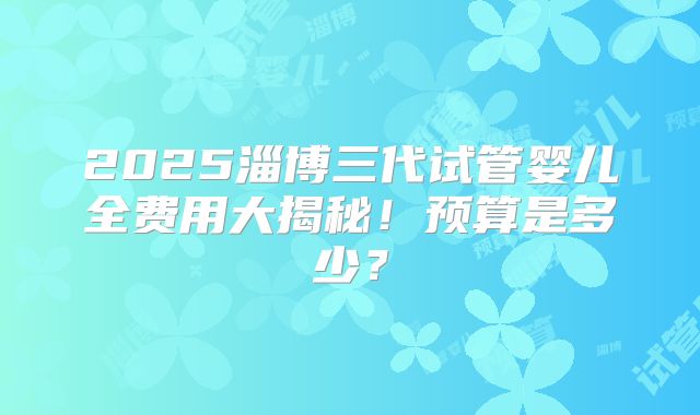 2025淄博三代试管婴儿全费用大揭秘！预算是多少？