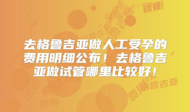 去格鲁吉亚做人工受孕的费用明细公布！去格鲁吉亚做试管哪里比较好！