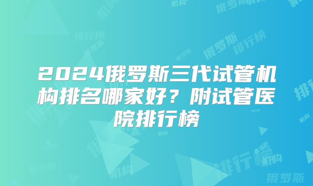 2024俄罗斯三代试管机构排名哪家好?附试管医院排行榜